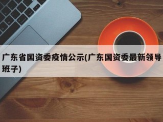 广东省国资委疫情公示(广东国资委最新领导班子)