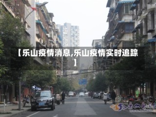 【乐山疫情消息,乐山疫情实时追踪】