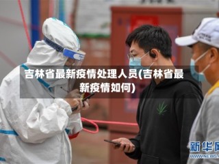 吉林省最新疫情处理人员(吉林省最新疫情如何)