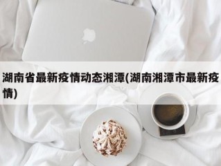 湖南省最新疫情动态湘潭(湖南湘潭市最新疫情)