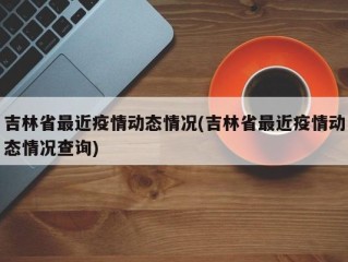 吉林省最近疫情动态情况(吉林省最近疫情动态情况查询)