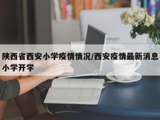 陕西省西安小学疫情情况/西安疫情最新消息小学开学