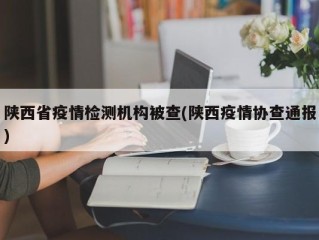 陕西省疫情检测机构被查(陕西疫情协查通报)
