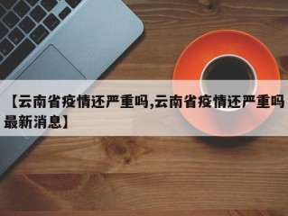 【云南省疫情还严重吗,云南省疫情还严重吗最新消息】