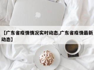 【广东省疫情情况实时动态,广东省疫情最新动态】