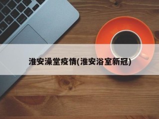 淮安澡堂疫情(淮安浴室新冠)