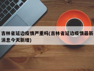 吉林省延边疫情严重吗(吉林省延边疫情最新消息今天新增)
