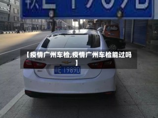 【疫情广州车检,疫情广州车检能过吗】