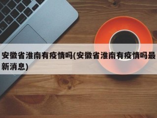 安徽省淮南有疫情吗(安徽省淮南有疫情吗最新消息)