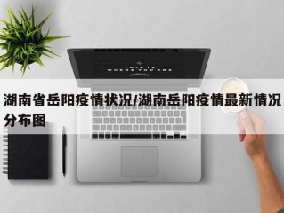 湖南省岳阳疫情状况/湖南岳阳疫情最新情况分布图