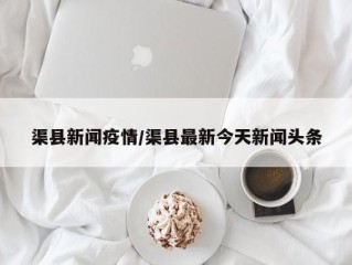 渠县新闻疫情/渠县最新今天新闻头条