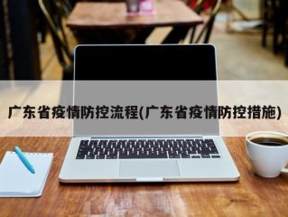 广东省疫情防控流程(广东省疫情防控措施)