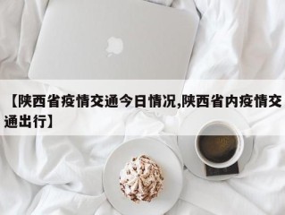 【陕西省疫情交通今日情况,陕西省内疫情交通出行】
