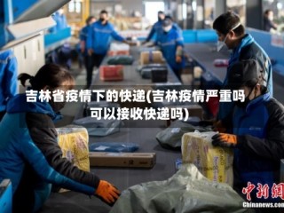 吉林省疫情下的快递(吉林疫情严重吗可以接收快递吗)