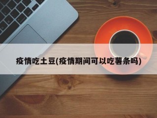 疫情吃土豆(疫情期间可以吃薯条吗)