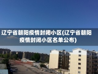 辽宁省朝阳疫情封闭小区(辽宁省朝阳疫情封闭小区名单公布)