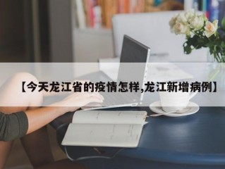 【今天龙江省的疫情怎样,龙江新增病例】