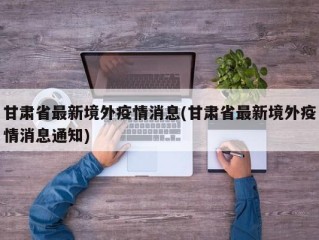 甘肃省最新境外疫情消息(甘肃省最新境外疫情消息通知)