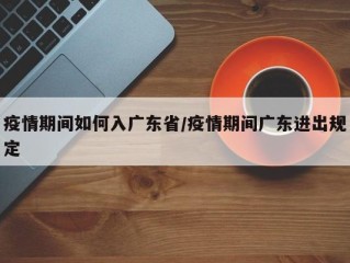 疫情期间如何入广东省/疫情期间广东进出规定
