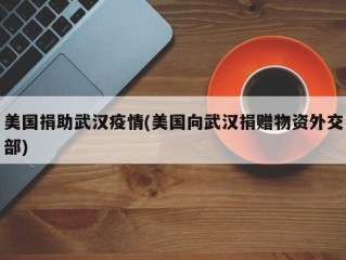 美国捐助武汉疫情(美国向武汉捐赠物资外交部)