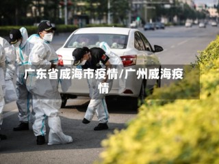 广东省威海市疫情/广州威海疫情