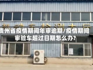 贵州省疫情期间年审逾期/疫情期间审验车超过日期怎么办?