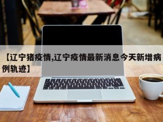 【辽宁猪疫情,辽宁疫情最新消息今天新增病例轨迹】