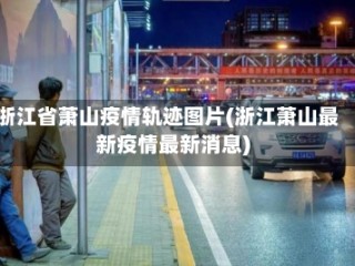 浙江省萧山疫情轨迹图片(浙江萧山最新疫情最新消息)
