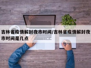 吉林省疫情解封夜市时间/吉林省疫情解封夜市时间是几点