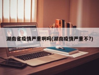 湖南省疫情严重啊吗(湖南疫情严重不?)