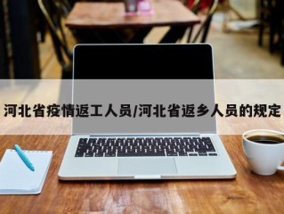 河北省疫情返工人员/河北省返乡人员的规定