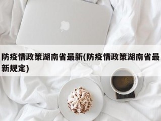 防疫情政策湖南省最新(防疫情政策湖南省最新规定)