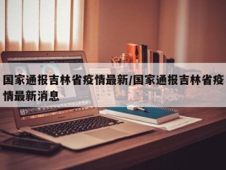 国家通报吉林省疫情最新/国家通报吉林省疫情最新消息