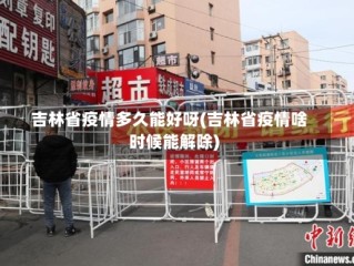 吉林省疫情多久能好呀(吉林省疫情啥时候能解除)
