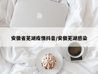 安徽省芜湖疫情抖音/安徽芜湖感染