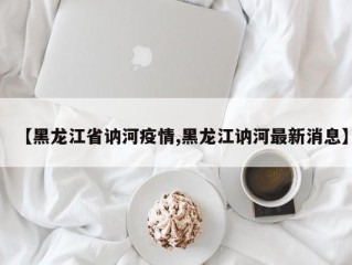 【黑龙江省讷河疫情,黑龙江讷河最新消息】
