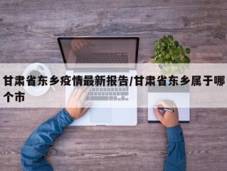 甘肃省东乡疫情最新报告/甘肃省东乡属于哪个市