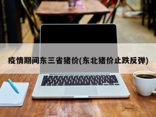 疫情期间东三省猪价(东北猪价止跌反弹)