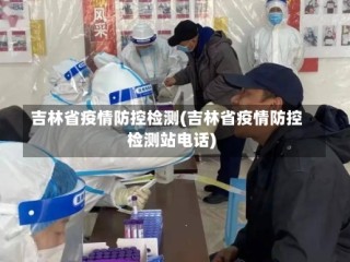 吉林省疫情防控检测(吉林省疫情防控检测站电话)