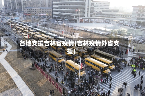 各地支援吉林省疫情(吉林疫情外省支援)-第2张图片