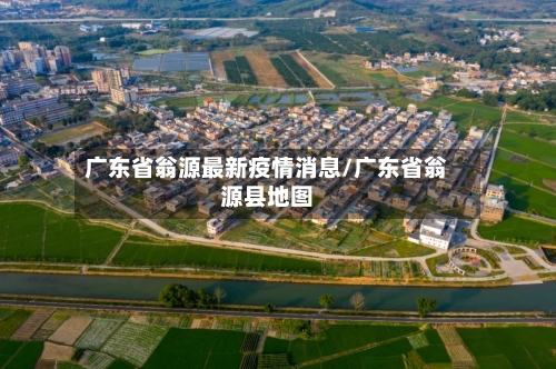 广东省翁源最新疫情消息/广东省翁源县地图-第2张图片