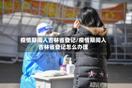 疫情期间入吉林省登记/疫情期间入吉林省登记怎么办理-第2张图片