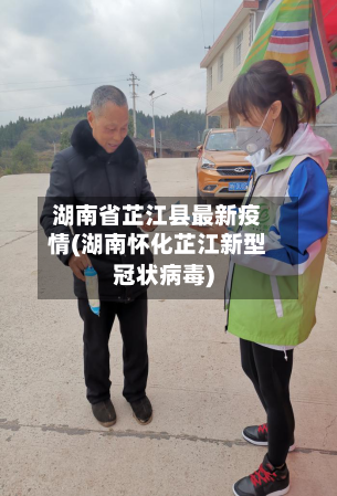 湖南省芷江县最新疫情(湖南怀化芷江新型冠状病毒)-第2张图片