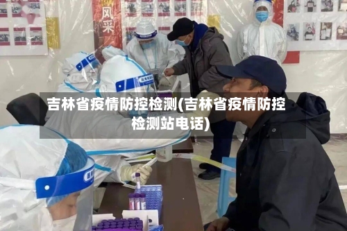 吉林省疫情防控检测(吉林省疫情防控检测站电话)-第1张图片