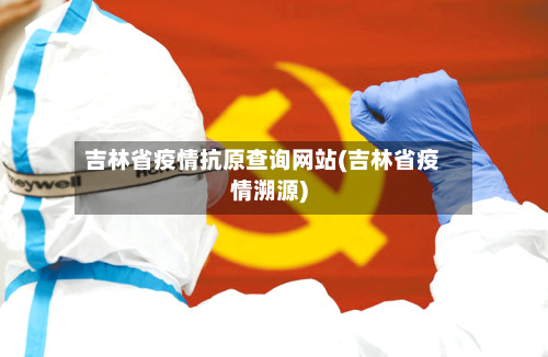 吉林省疫情抗原查询网站(吉林省疫情溯源)-第1张图片