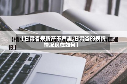 【甘肃省疫情严不严重,甘肃省的疫情情况现在如何】-第1张图片