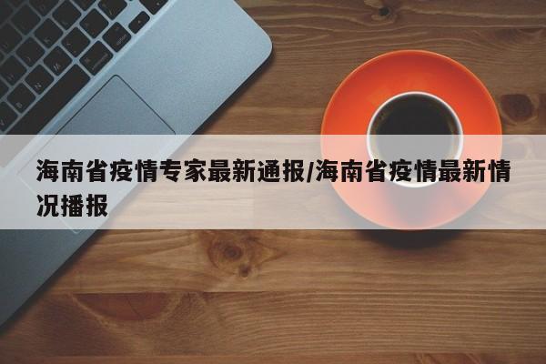 海南省疫情专家最新通报/海南省疫情最新情况播报