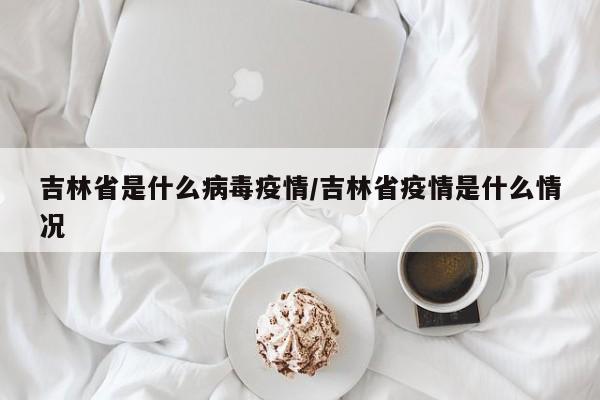 吉林省是什么病毒疫情/吉林省疫情是什么情况