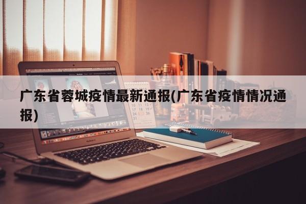 广东省蓉城疫情最新通报(广东省疫情情况通报)