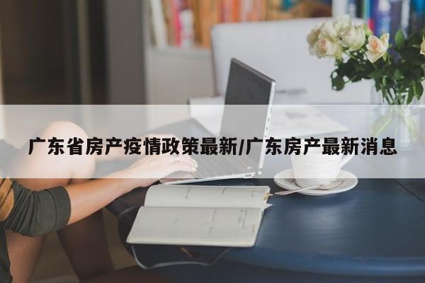 广东省房产疫情政策最新/广东房产最新消息